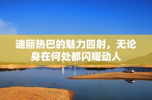 迪丽热巴的魅力四射，无论身在何处都闪耀动人