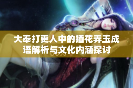 大奉打更人中的插花弄玉成语解析与文化内涵探讨