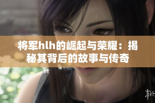 将军hlh的崛起与荣耀：揭秘其背后的故事与传奇