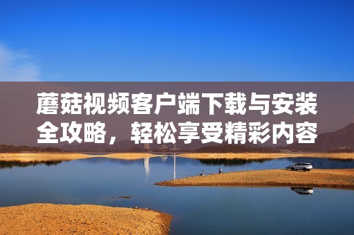 蘑菇视频客户端下载与安装全攻略，轻松享受精彩内容