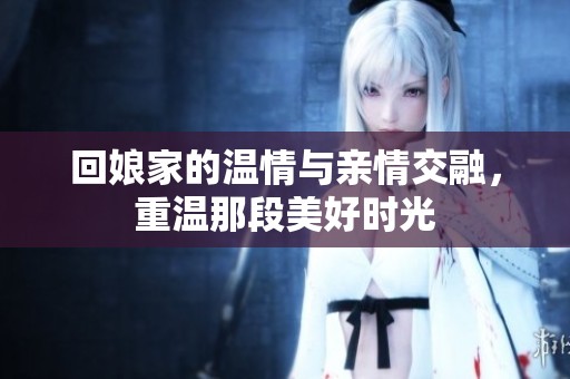 回娘家的温情与亲情交融，重温那段美好时光