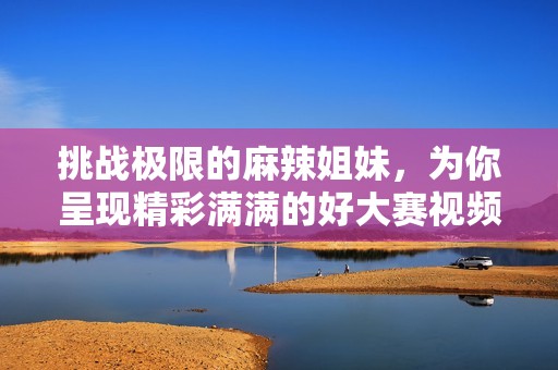 挑战极限的麻辣姐妹，为你呈现精彩满满的好大赛视频合集