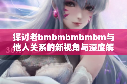 探讨老bmbmbmbmbm与他人关系的新视角与深度解析