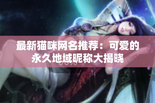最新猫咪网名推荐：可爱的永久地域昵称大揭晓