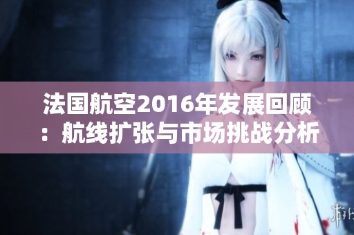 法国航空2016年发展回顾：航线扩张与市场挑战分析
