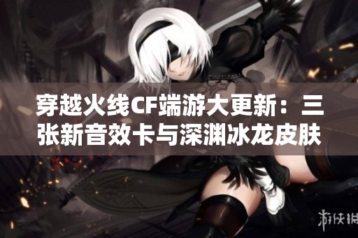 穿越火线CF端游大更新：三张新音效卡与深渊冰龙皮肤登场