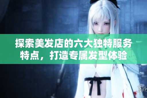 探索美发店的六大独特服务特点，打造专属发型体验