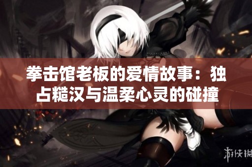 拳击馆老板的爱情故事：独占糙汉与温柔心灵的碰撞