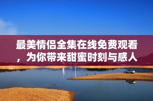 最美情侣全集在线免费观看，为你带来甜蜜时刻与感人瞬间