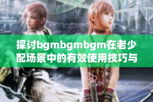 探讨bgmbgmbgm在老少配场景中的有效使用技巧与方法
