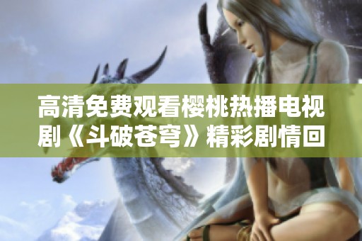 高清免费观看樱桃热播电视剧《斗破苍穹》精彩剧情回顾与分析