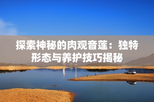 探索神秘的肉观音莲：独特形态与养护技巧揭秘