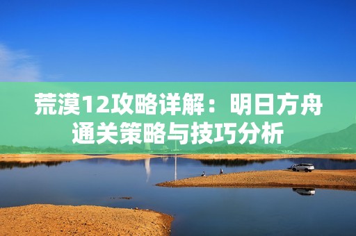 荒漠12攻略详解：明日方舟通关策略与技巧分析