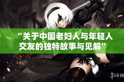 “关于中国老妇人与年轻人交友的独特故事与见解”