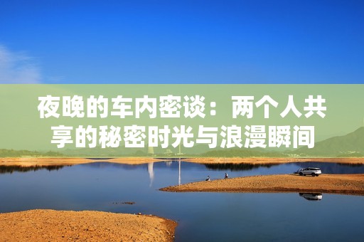 夜晚的车内密谈：两个人共享的秘密时光与浪漫瞬间