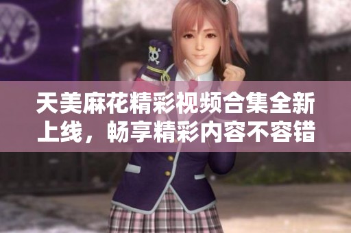 天美麻花精彩视频合集全新上线，畅享精彩内容不容错过