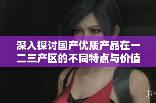 深入探讨国产优质产品在一二三产区的不同特点与价值