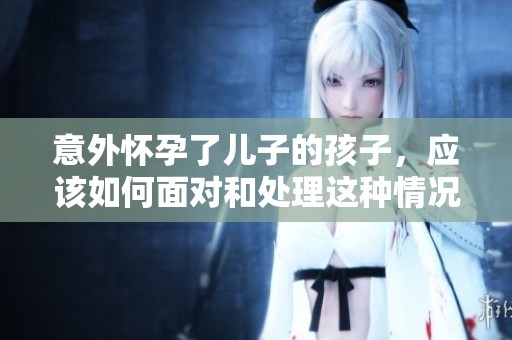 意外怀孕了儿子的孩子，应该如何面对和处理这种情况