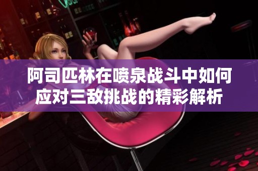 阿司匹林在喷泉战斗中如何应对三敌挑战的精彩解析