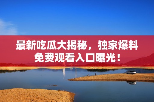 最新吃瓜大揭秘，独家爆料免费观看入口曝光！