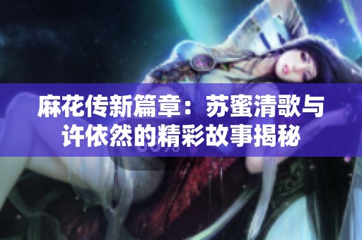 麻花传新篇章：苏蜜清歌与许依然的精彩故事揭秘