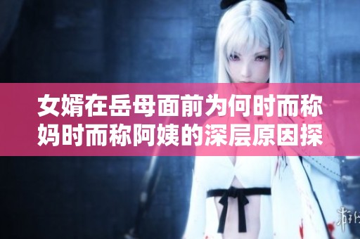 女婿在岳母面前为何时而称妈时而称阿姨的深层原因探究