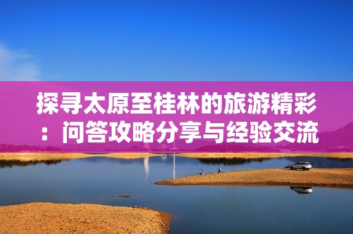 探寻太原至桂林的旅游精彩：问答攻略分享与经验交流