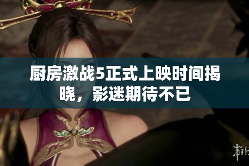 厨房激战5正式上映时间揭晓，影迷期待不已
