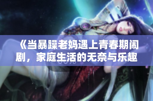 《当暴躁老妈遇上青春期闹剧，家庭生活的无奈与乐趣》