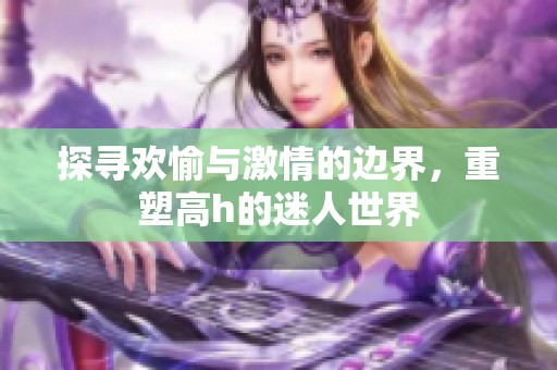 探寻欢愉与激情的边界，重塑高h的迷人世界