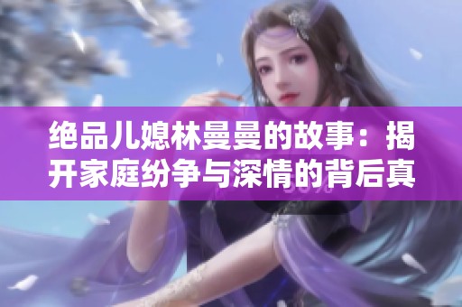 绝品儿媳林曼曼的故事：揭开家庭纷争与深情的背后真相
