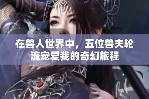 在兽人世界中，五位兽夫轮流宠爱我的奇幻旅程