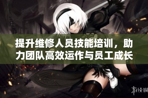 提升维修人员技能培训，助力团队高效运作与员工成长
