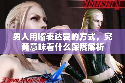 男人用嘴表达爱的方式，究竟意味着什么深度解析