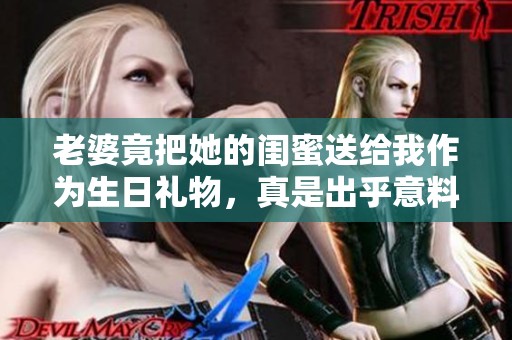 老婆竟把她的闺蜜送给我作为生日礼物，真是出乎意料的惊喜