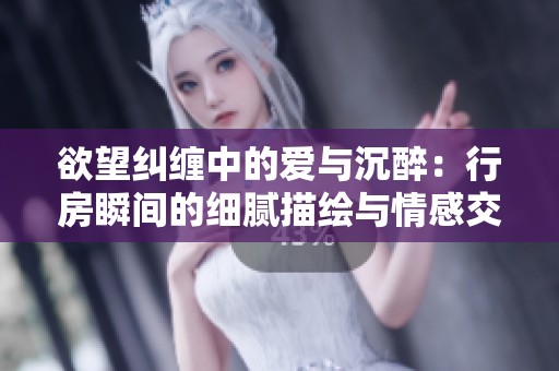 欲望纠缠中的爱与沉醉：行房瞬间的细腻描绘与情感交融
