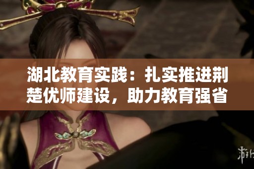 湖北教育实践：扎实推进荆楚优师建设，助力教育强省发展