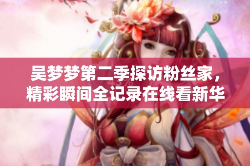吴梦梦第二季探访粉丝家，精彩瞬间全记录在线看新华网