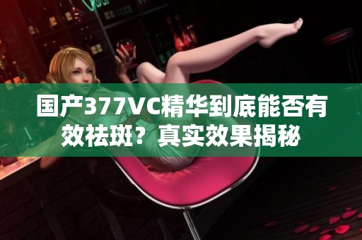 国产377VC精华到底能否有效祛斑？真实效果揭秘