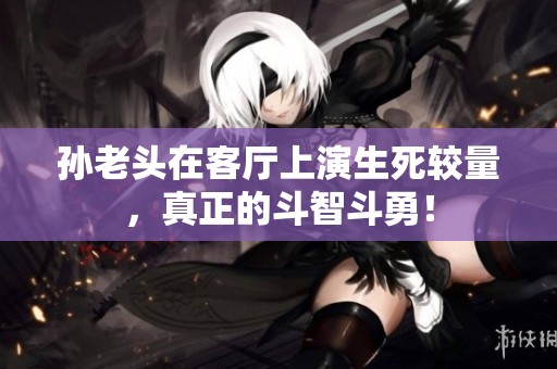 孙老头在客厅上演生死较量，真正的斗智斗勇！