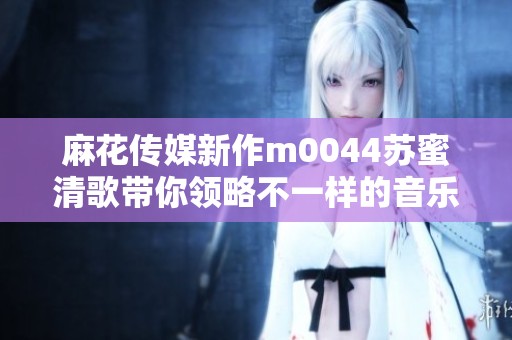 麻花传媒新作m0044苏蜜清歌带你领略不一样的音乐旅程
