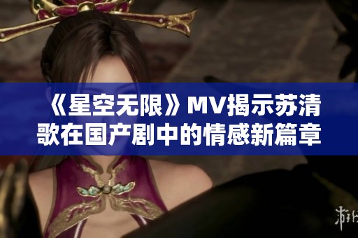 《星空无限》MV揭示苏清歌在国产剧中的情感新篇章