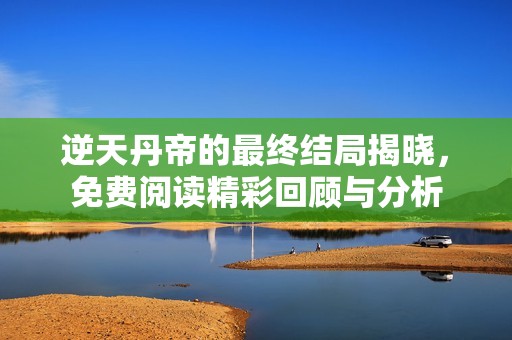 逆天丹帝的最终结局揭晓，免费阅读精彩回顾与分析