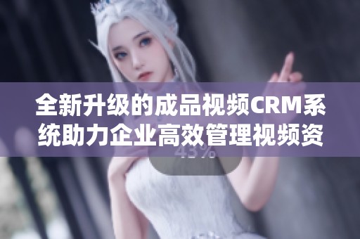 全新升级的成品视频CRM系统助力企业高效管理视频资源