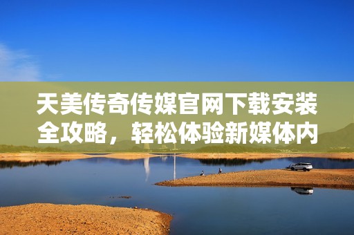 天美传奇传媒官网下载安装全攻略，轻松体验新媒体内容