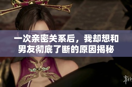 一次亲密关系后，我却想和男友彻底了断的原因揭秘