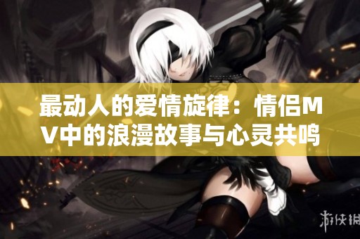 最动人的爱情旋律：情侣MV中的浪漫故事与心灵共鸣