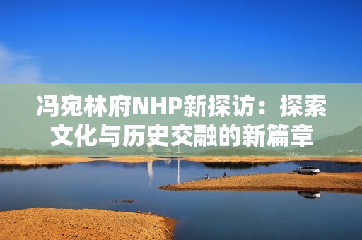 冯宛林府NHP新探访：探索文化与历史交融的新篇章