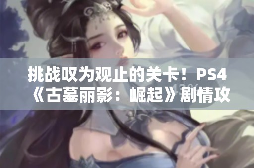 挑战叹为观止的关卡！PS4《古墓丽影：崛起》剧情攻略之遭遇刺杀后的精彩逃脱