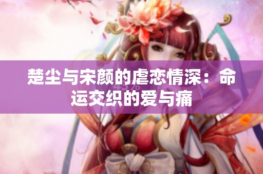 楚尘与宋颜的虐恋情深：命运交织的爱与痛